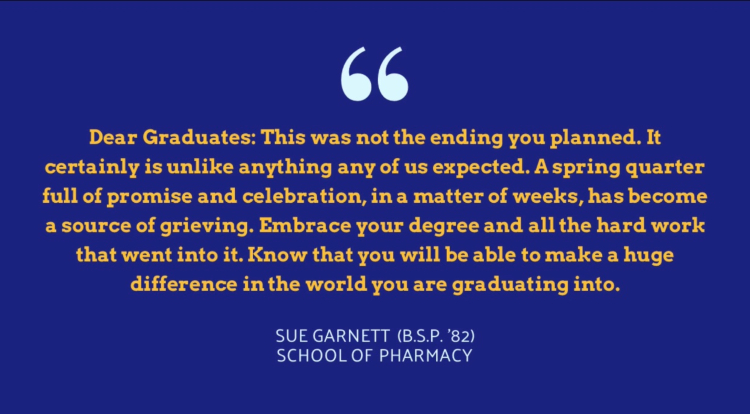 a note from Sue Garnett (B.S.P. '82) saying "Dear Graduates: This was not the ending you planned. It certainly is unlike anything any of us expected. A spring quarter full of promise and celebration, in a matter of weeks, has become a source of grieving. Embrace your degree and all the hard work that went into it. Know that you will be able to make a huge difference in the world you are graduating into."